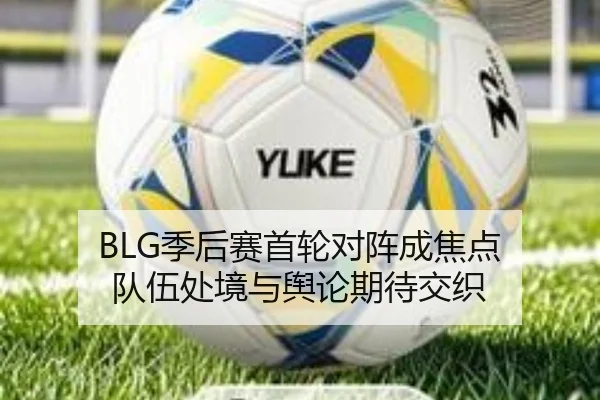 BLG季后赛首轮对阵成焦点 队伍处境与舆论期待交织（manguantiyu）